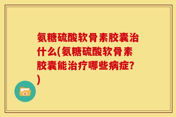 氨糖硫酸软骨素胶囊治什么(氨糖硫酸软骨素胶囊能治疗哪些病症？)