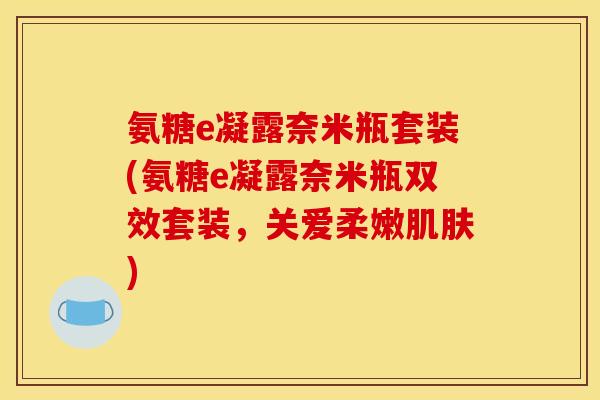 氨糖e凝露奈米瓶套装(氨糖e凝露奈米瓶双效套装，关爱柔嫩肌肤)