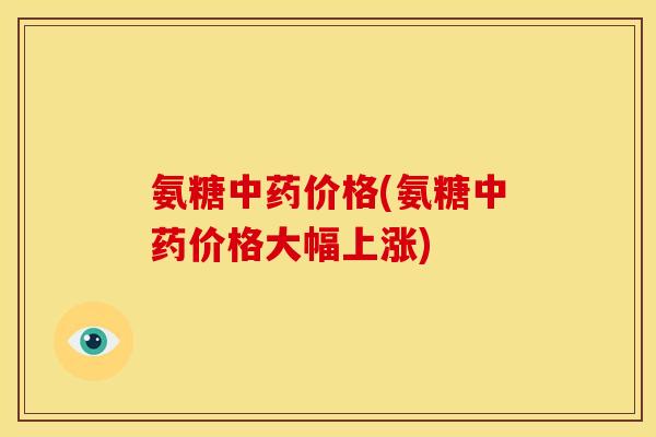 氨糖价格(氨糖价格大幅上涨) 氨糖价格(氨糖价格大幅上涨)