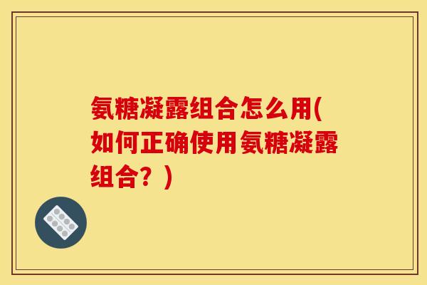 氨糖凝露组合怎么用(如何正确使用氨糖凝露组合？)