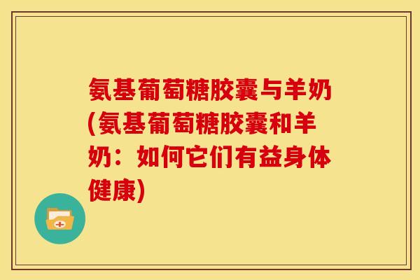 氨基葡萄糖胶囊与羊奶(氨基葡萄糖胶囊和羊奶：如何它们有益身体健康)