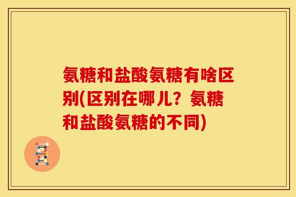 氨糖和盐酸氨糖有啥区别(区别在哪儿？氨糖和盐酸氨糖的不同)