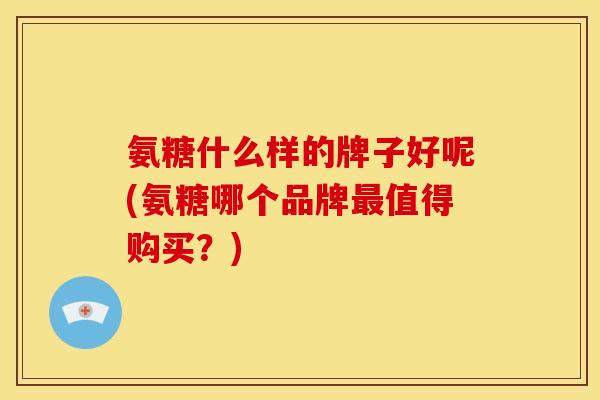 氨糖什么样的牌子好呢(氨糖哪个品牌最值得购买？)