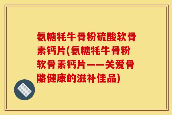 氨糖牦牛骨粉硫酸软骨素钙片(氨糖牦牛骨粉软骨素钙片——关爱骨骼健康的滋补佳品)