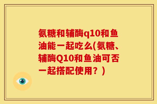 氨糖和辅酶q10和鱼油能一起吃么(氨糖、辅酶Q10和鱼油可否一起搭配使用?) 氨糖和辅酶q10和鱼油能一起吃么(氨糖、辅酶Q10和鱼油可否一起搭配使用?)