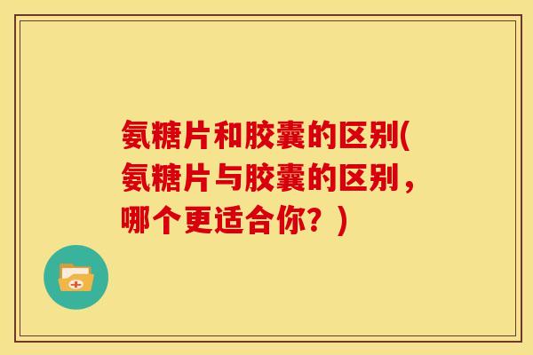 氨糖片和胶囊的区别(氨糖片与胶囊的区别，哪个更适合你？)