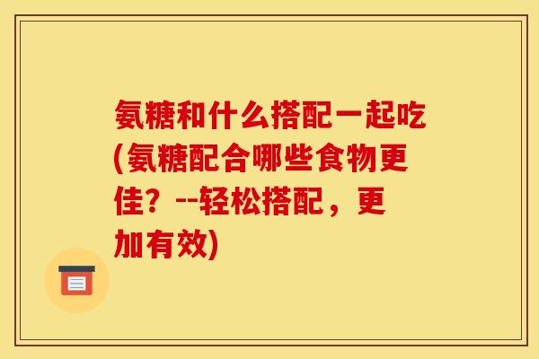 氨糖和什么搭配一起吃(氨糖配合哪些食物更佳？--轻松搭配，更加有效)