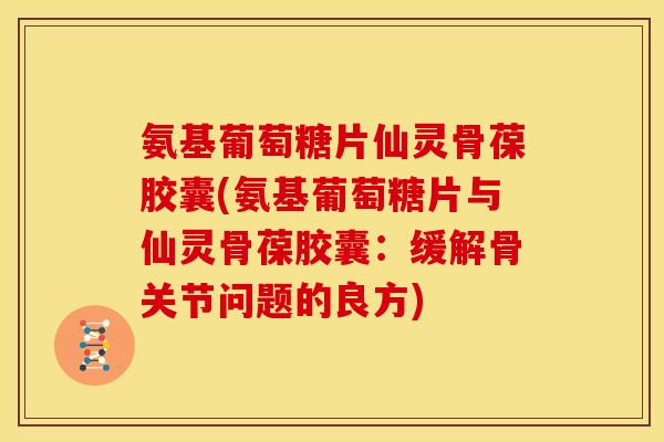 氨基葡萄糖片仙灵骨葆胶囊(氨基葡萄糖片与仙灵骨葆胶囊：缓解骨关节问题的良方)