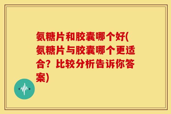 氨糖片和胶囊哪个好(氨糖片与胶囊哪个更适合？比较分析告诉你答案)