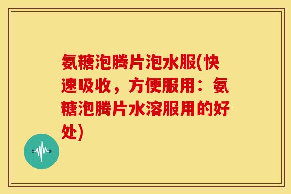 氨糖泡腾片泡水服(快速吸收，方便服用：氨糖泡腾片水溶服用的好处)