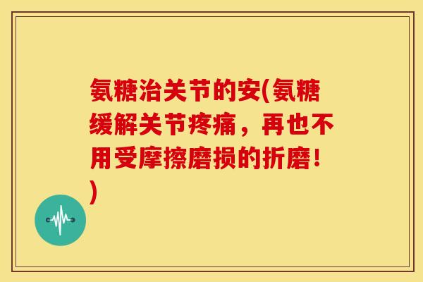 氨糖治关节的安(氨糖缓解关节疼痛，再也不用受摩擦磨损的折磨！)