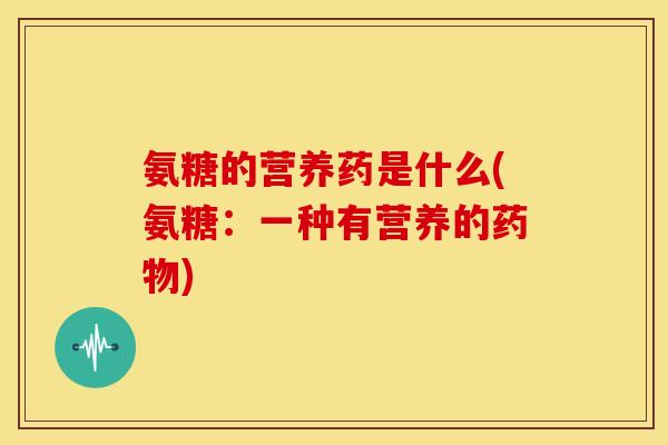 氨糖的营养药是什么(氨糖：一种有营养的药物)