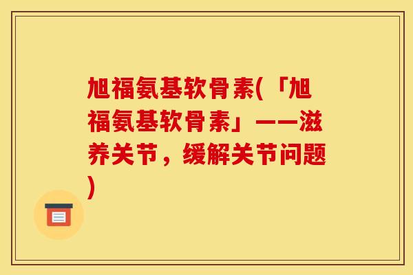 旭福氨基软骨素(「旭福氨基软骨素」——滋养关节，缓解关节问题)