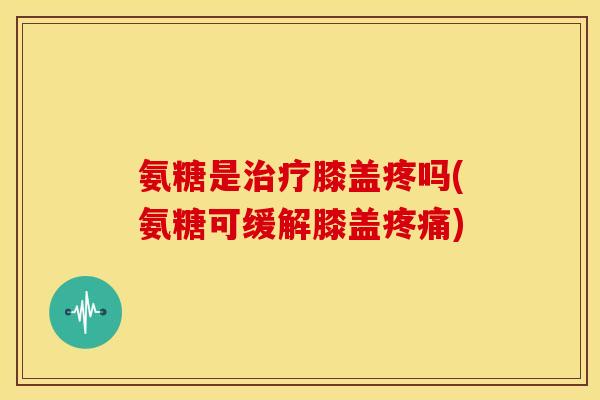 氨糖是治疗膝盖疼吗(氨糖可缓解膝盖疼痛)