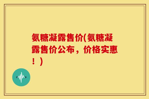 氨糖凝露售价(氨糖凝露售价公布，价格实惠！)