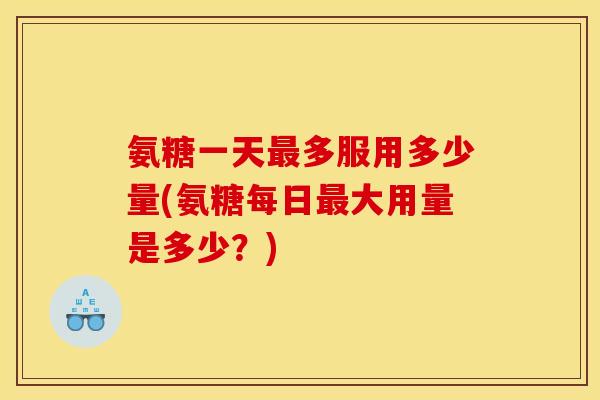 氨糖一天最多服用多少量(氨糖每日最大用量是多少？)