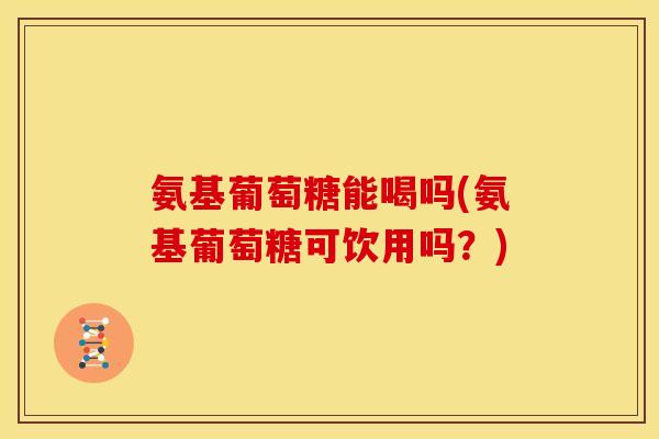 氨基葡萄糖能喝吗(氨基葡萄糖可饮用吗？)