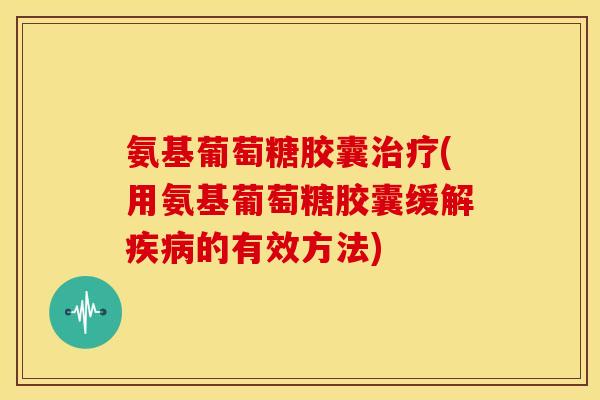 氨基葡萄糖胶囊治疗(用氨基葡萄糖胶囊缓解疾病的有效方法)