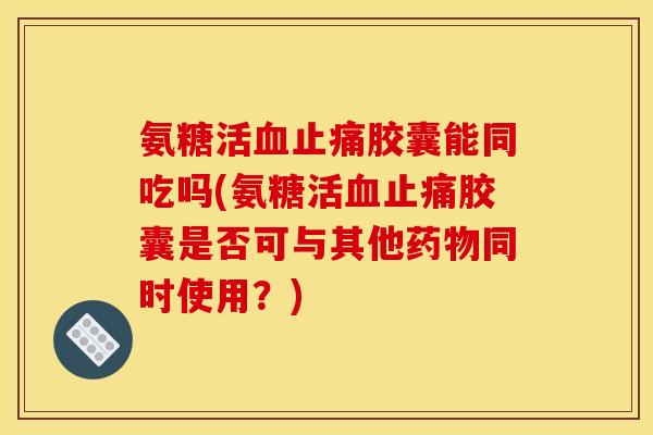 氨糖活血止痛胶囊能同吃吗(氨糖活血止痛胶囊是否可与其他药物同时使用？)