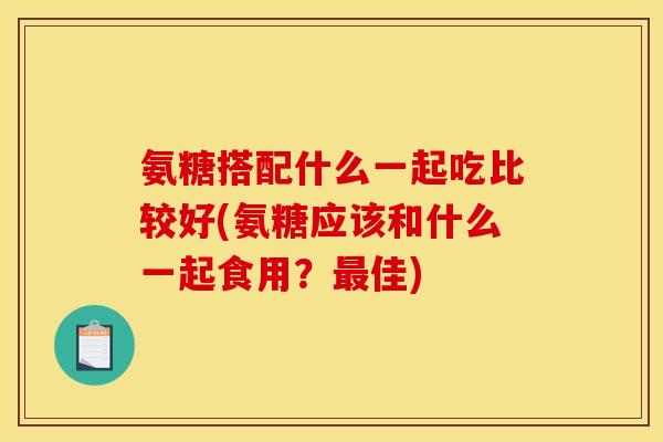 氨糖搭配什么一起吃比较好(氨糖应该和什么一起食用?佳) 氨糖搭配什么一起吃比较好(氨糖应该和什么一起食用?佳)