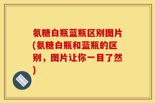 氨糖白瓶蓝瓶区别图片(氨糖白瓶和蓝瓶的区别，图片让你一目了然)