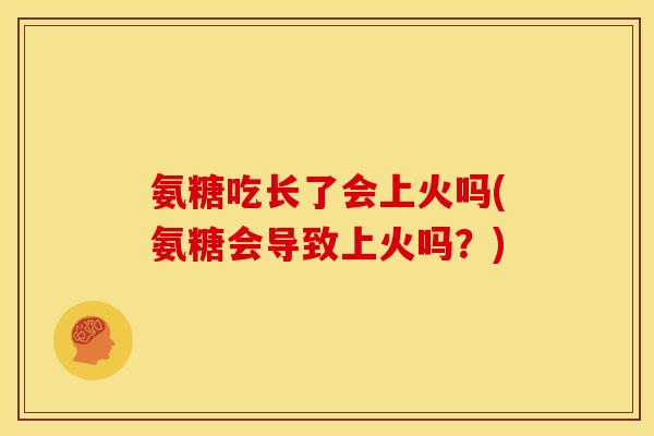 氨糖吃长了会上火吗(氨糖会导致上火吗？)