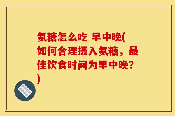 氨糖怎么吃 早中晚(如何合理摄入氨糖，最佳饮食时间为早中晚？)