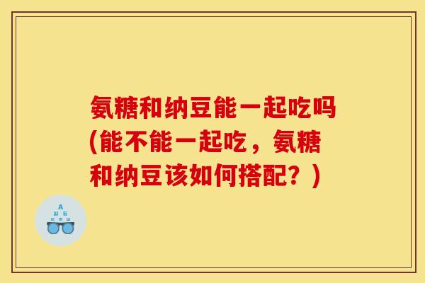 氨糖和纳豆能一起吃吗(能不能一起吃,氨糖和纳豆该如何搭配?) 氨糖和纳豆能一起吃吗(能不能一起吃,氨糖和纳豆该如何搭配?)