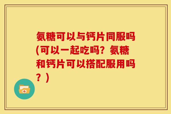 氨糖可以与钙片同服吗(可以一起吃吗？氨糖和钙片可以搭配服用吗？)