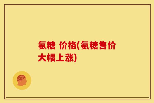 氨糖 价格(氨糖售价大幅上涨)