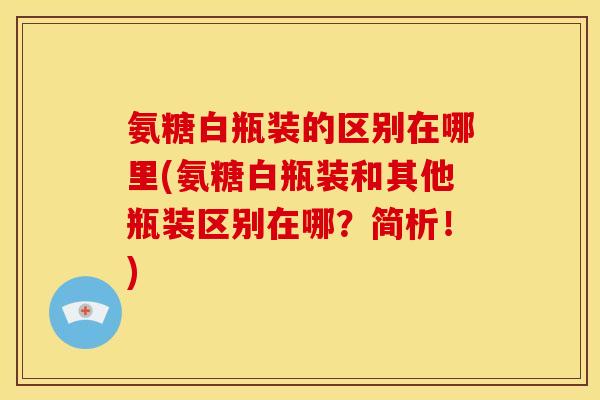 氨糖白瓶装的区别在哪里(氨糖白瓶装和其他瓶装区别在哪？简析！)