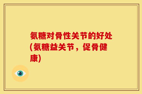 氨糖对骨性关节的好处(氨糖益关节，促骨健康)