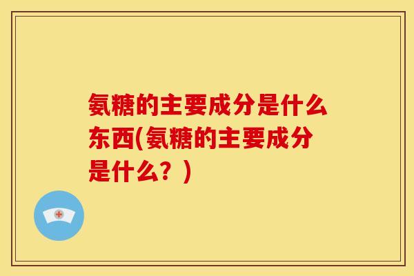 氨糖的主要成分是什么东西(氨糖的主要成分是什么？)