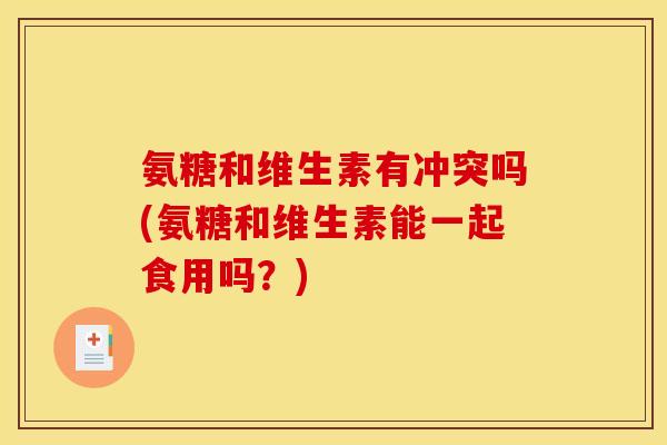 氨糖和维生素有冲突吗(氨糖和维生素能一起食用吗？)