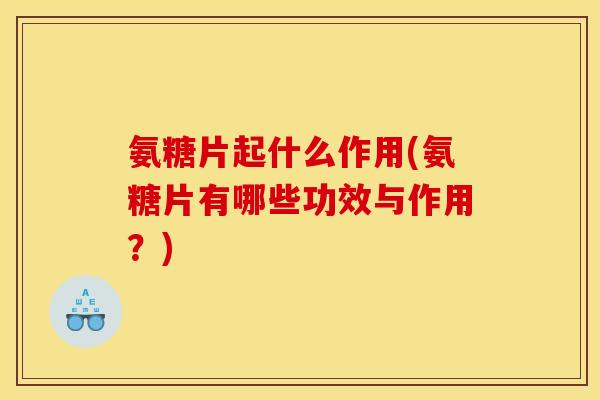 氨糖片起什么作用(氨糖片有哪些功效与作用？)