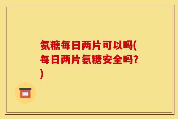氨糖每日两片可以吗(每日两片氨糖安全吗？)