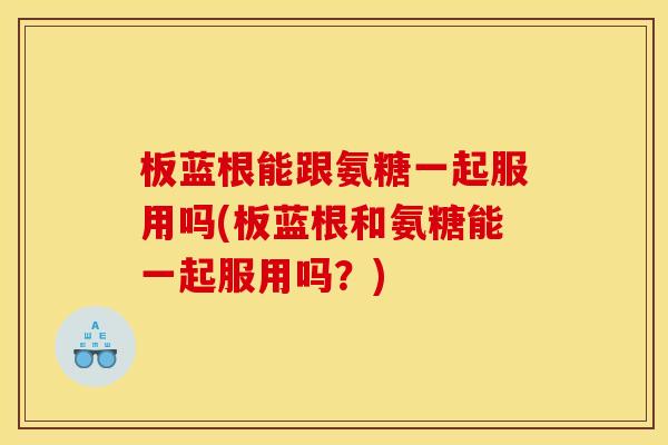 板蓝根能跟氨糖一起服用吗(板蓝根和氨糖能一起服用吗？)