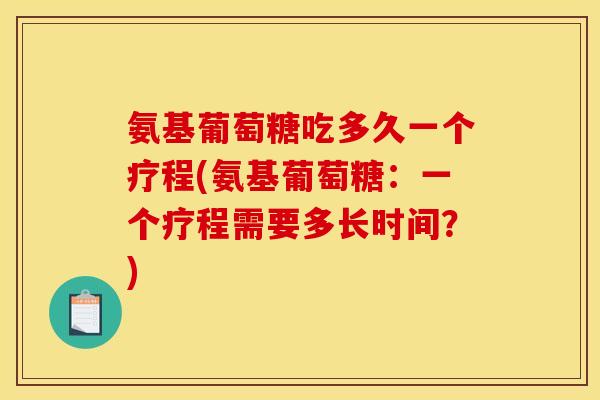 氨基葡萄糖吃多久一个疗程(氨基葡萄糖：一个疗程需要多长时间？)