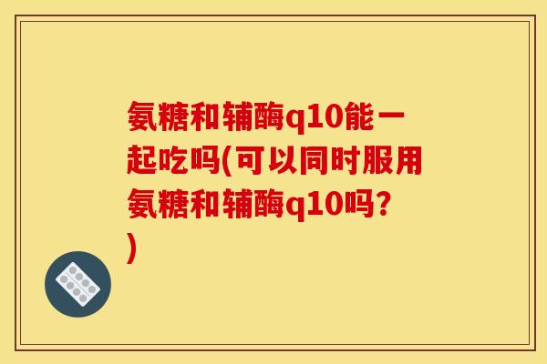 氨糖和辅酶q10能一起吃吗(可以同时服用氨糖和辅酶q10吗？)