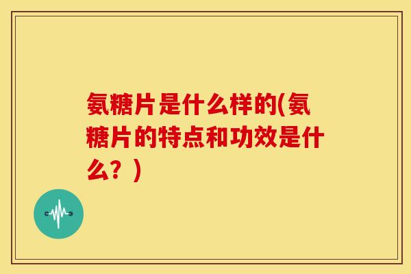 氨糖片是什么样的(氨糖片的特点和功效是什么？)