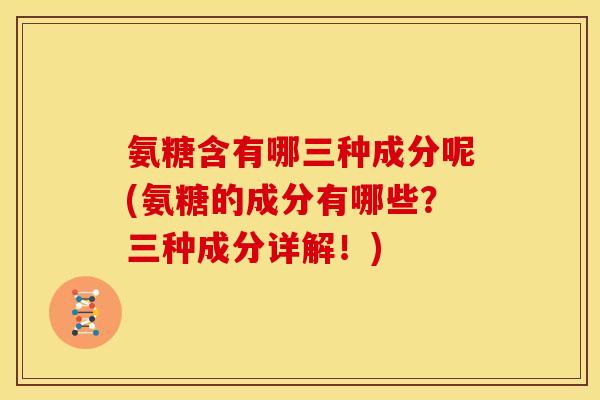 氨糖含有哪三种成分呢(氨糖的成分有哪些？三种成分详解！)