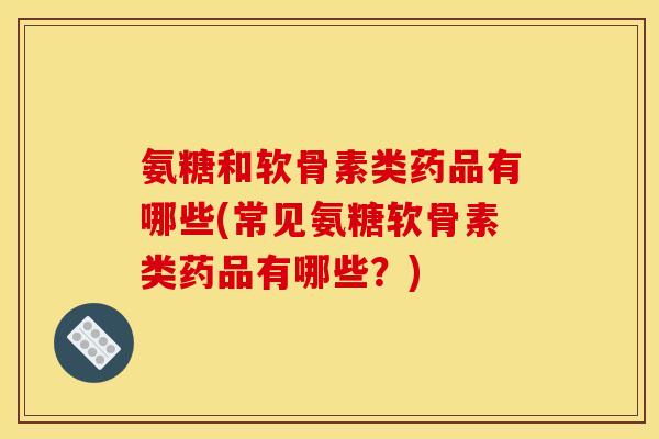 氨糖和软骨素类药品有哪些(常见氨糖软骨素类药品有哪些？)