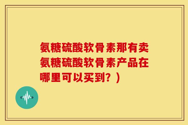 氨糖硫酸软骨素那有卖氨糖硫酸软骨素产品在哪里可以买到？)