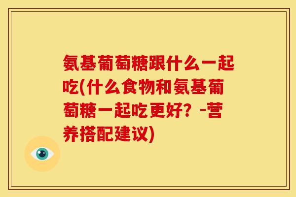 氨基葡萄糖跟什么一起吃(什么食物和氨基葡萄糖一起吃更好？-营养搭配建议)