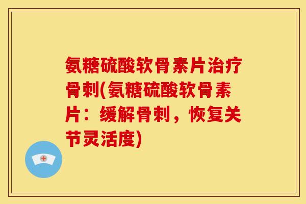 氨糖硫酸软骨素片治疗骨刺(氨糖硫酸软骨素片：缓解骨刺，恢复关节灵活度)