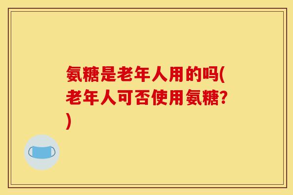 氨糖是老年人用的吗(老年人可否使用氨糖？)