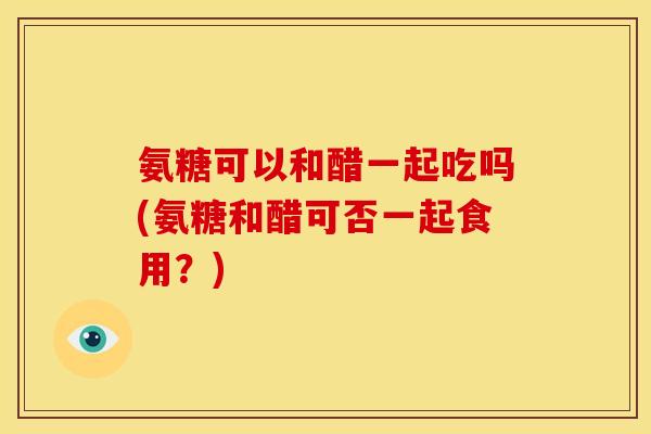 氨糖可以和醋一起吃吗(氨糖和醋可否一起食用？)