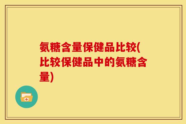 氨糖含量保健品比较(比较保健品中的氨糖含量) 氨糖含量保健品比较(比较保健品中的氨糖含量)