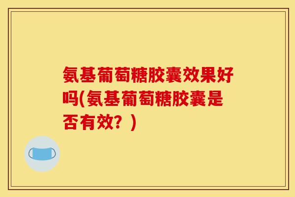 氨基葡萄糖胶囊效果好吗(氨基葡萄糖胶囊是否有效？)
