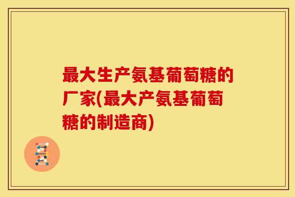 最大生产氨基葡萄糖的厂家(最大产氨基葡萄糖的制造商)